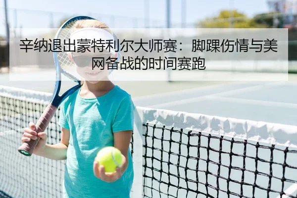辛纳退出蒙特利尔大师赛：脚踝伤情与美网备战的时间赛跑